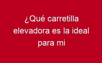 ¿Qué carretilla elevadora es la ideal para mi negocio?