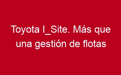 Toyota I_Site. Más que una gestión de flotas