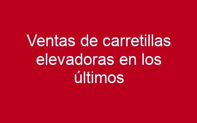 Ventas de carretillas elevadoras en los últimos años
